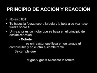 PRINCIPIO DE ACCIÓN Y REACCIÓN No es difícil. Tu haces la fuerza sobre la bola y la bola a su vez hace fuerza sobre ti. Un reactor es un motor que se basa en el principio de acción-reacción -  Cohete es un reactor que lleva en un tanque el combustible y en el otro el comburente. Se cumple que: M gas V gas = M cohete V cohete 