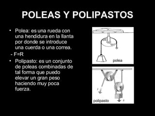 POLEAS Y POLIPASTOS Polea: es una rueda con una hendidura en la llanta por donde se introduce una cuerda o una correa. - F=R Polipasto: es un conjunto de poleas combinadas de tal forma que puedo elevar un gran peso haciendo muy poca fuerza. polea polipasto 
