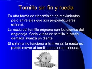 Tornillo sin fin y rueda Es otra forma de transmisión de movimientos pero entre ejes que son perpendiculares entre sí. La rosca del tornillo engrana con los dientes del engranaje. Cada vuelta de tornillo la rueda dentada avanza un diente. El sistema no funciona a la inversa, la rueda no puede mover al tornillo porque se bloquea. 