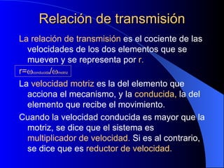 Relación de transmisión La relación de transmisión  es el cociente de las velocidades de los dos elementos que se mueven y se representa por  r. r=  conducida /  motriz La  velocidad motriz  es la del elemento que acciona el mecanismo, y la  conducida,  la del elemento que recibe el movimiento. Cuando la velocidad conducida es mayor que la motriz, se dice que el sistema es  multiplicador de velocidad.  Si es al contrario, se dice que es  reductor de velocidad. 
