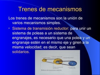 Trenes de mecanismos Los trenes de mecanismos son la unión de varios mecanismos simples. Sistema de transmisión reductor:  para unir un sistema de poleas a un sistema de engranajes, es necesario que una polea y un engranaje estén en el mismo eje y giren a la misma velocidad; es decir, que sean  solidarios. 