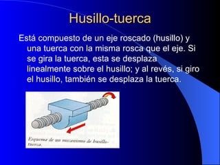Husillo-tuerca Está compuesto de un eje roscado (husillo) y una tuerca con la misma rosca que el eje. Si se gira la tuerca, esta se desplaza linealmente sobre el husillo; y al revés, si giro el husillo, también se desplaza la tuerca. 