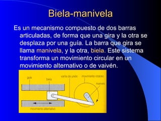 Biela-manivela Es un mecanismo compuesto de dos barras articuladas, de forma que una gira y la otra se desplaza por una guía. La barra que gira se llama  manivela,  y la otra,  biela.  Este sistema transforma un movimiento circular en un movimiento alternativo o de vaivén. 