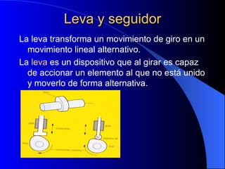 Leva y seguidor La leva transforma un movimiento de giro en un movimiento lineal alternativo. La  leva  es un dispositivo que al girar es capaz de accionar un elemento al que no está unido y moverlo de forma alternativa. 