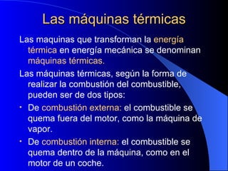 Las máquinas térmicas Las maquinas que transforman la  energía térmica  en energía mecánica se denominan  máquinas térmicas. Las máquinas térmicas, según la forma de realizar la combustión del combustible, pueden ser de dos tipos: De  combustión externa:  el combustible se quema fuera del motor, como la máquina de vapor. De  combustión interna:  el combustible se quema dentro de la máquina, como en el motor de un coche. 