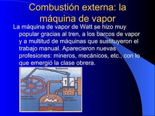 Combustión externa: la máquina de vapor La máquina de vapor de Watt se hizo muy popular gracias al tren, a los barcos de vapor y a multitud de máquinas que sustituyeron el trabajo manual. Aparecieron nuevas profesiones: mineros, mecánicos, etc., con lo que emergió la clase obrera. 