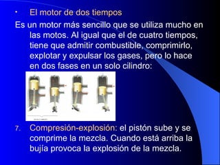 El motor de dos tiempos Es un motor más sencillo que se utiliza mucho en las motos. Al igual que el de cuatro tiempos, tiene que admitir combustible, comprimirlo, explotar y expulsar los gases, pero lo hace en dos fases en un solo cilindro: Compresión-explosión:  el pistón sube y se comprime la mezcla. Cuando está arriba la bujía provoca la explosión de la mezcla. 