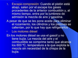 Escape-compresión:  Cuando el pistón está abajo, salen por el escape los gases procedentes de la anterior combustión y, al mismo tiempo, entra por la lumbrera de admisión la mezcla de aire y gasolina. A pesar de que se les pone aceite para eliminar el rozamiento, los cilindros y los pistones se calientan, por lo que hay que refrigerarlos . Los motores diésel En los motores diésel se usa el gasoil y no tiene bujía. La mezcla del aire y el combustible se comprime tanto que alcanza los 600 ºC, temperatura a la que explota la mezcla sin necesidad de la chispa de la bujía. 