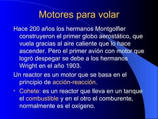 Motores para volar Hace 200 años los hermanos Montgolfier construyeron el primer globo aerostático, que vuela gracias al aire caliente que lo hace ascender. Pero el primer avión con motor que logró despegar se debe a los hermanos Wright en el año 1903. Un reactor es un motor que se basa en el principio de  acción-reacción. Cohete:  es un reactor que lleva en un tanque el  combustible  y en el otro el comburente, normalmente es el oxígeno. 
