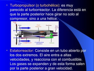 Turbopropulsor (o turbohélice):  es muy parecido al turborreactor. La diferencia está en que la parte posterior hace girar no solo al compresor, sino a una hélice. Estatorreactor:  Consiste en un tubo abierto por los dos extremos. El aire entra a altas velocidades, y reacciona con el combustible. Los gases se expanden y de esta forma salen por la parte posterior a gran velocidad. 