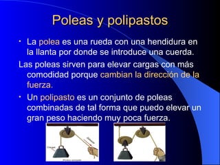 Poleas y polipastos La  polea  es una rueda con una hendidura en la llanta por donde se introduce una cuerda. Las poleas sirven para elevar cargas con más comodidad porque  cambian la dirección de la fuerza. Un  polipasto  es un conjunto de poleas combinadas de tal forma que puedo elevar un gran peso haciendo muy poca fuerza. 