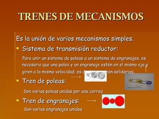 TRENES DE MECANISMOS Es la unión de varios mecanismos simples. Sistema de transmisión reductor: Para unir un sistema de poleas a un sistema de engranajes, es necesario que una polea y un engranaje estén en el mismo eje y giren a la misma velocidad; es decir, que sean solidarios .  Tren de poleas: Son varias poleas unidas por una correa Tren de engranajes: Son varios engranajes unidos 