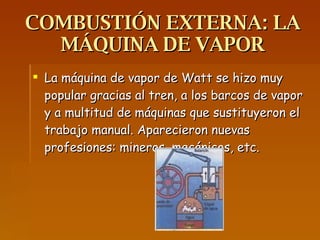 COMBUSTIÓN EXTERNA: LA MÁQUINA DE VAPOR La máquina de vapor de Watt se hizo muy popular gracias al tren, a los barcos de vapor y a multitud de máquinas que sustituyeron el trabajo manual. Aparecieron nuevas profesiones: mineros, mecánicos, etc.  