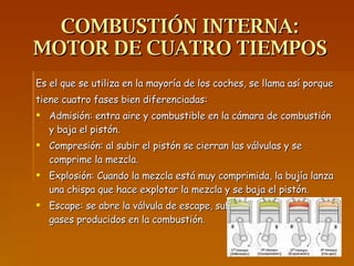 COMBUSTIÓN INTERNA: MOTOR DE CUATRO TIEMPOS Es el que se utiliza en la mayoría de los coches, se llama así porque tiene cuatro fases bien diferenciadas: Admisión: entra aire y combustible en la cámara de combustión y baja el pistón. Compresión: al subir el pistón se cierran las válvulas y se comprime la mezcla. Explosión: Cuando la mezcla está muy comprimida, la bujía lanza una chispa que hace explotar la mezcla y se baja el pistón. Escape: se abre la válvula de escape, sube el pistón y expulsa los gases producidos en la combustión. 