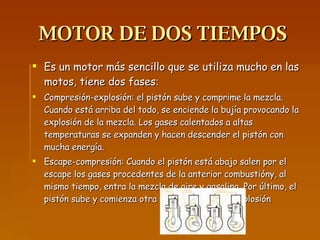 MOTOR DE DOS TIEMPOS Es un motor más sencillo que se utiliza mucho en las motos, tiene dos fases : Compresión-explosión: el pistón sube y comprime la mezcla. Cuando está arriba del todo, se enciende la bujía provocando la explosión de la mezcla. Los gases calentados a altas temperaturas se expanden y hacen descender el pistón con mucha energía. Escape-compresión: Cuando el pistón está abajo salen por el escape los gases procedentes de la anterior combustióny, al mismo tiempo, entra la mezcla de aire y gasolina. Por último, el pistón sube y comienza otra vez la compresión explosión 