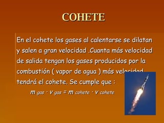 COHETE En el cohete los gases al calentarse se dilatan y salen a gran velocidad .Cuanta más velocidad de salida tengan los gases producidos por la combustión ( vapor de agua ) más velocidad tendrá el cohete. Se cumple que : m  gas  · v  gas  = m  cohete  · v  cohete 