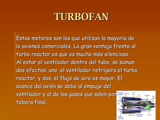 TURBOFAN Estos motores son los que utilizan la mayoría de lo aviones comerciales. La gran ventaja frente al turbo reactor es que es mucho más silencioso. Al estar el ventilador dentro del tubo, se suman dos efectos: uno, el ventilador refrigera el turbo reactor, y dos, el flujo de aire es mayor. El avance del avión se debe al empuje del ventilador y al de los gases que salen por la tobera final.  