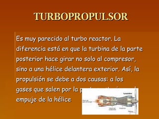 TURBOPROPULSOR Es muy parecido al turbo reactor. La diferencia está en que la turbina de la parte posterior hace girar no solo al compresor, sino a una hélice delantera exterior. Así, la propulsión se debe a dos causas: a los gases que salen por la parte posterior y al  empuje de la hélice 