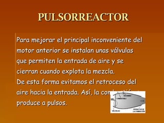 PULSORREACTOR Para mejorar el principal inconveniente del motor anterior se instalan unas válvulas que permiten la entrada de aire y se cierran cuando explota la mezcla. De esta forma evitamos el retroceso del aire hacia la entrada. Así, la combustión se produce a pulsos.  