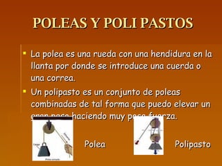 POLEAS Y POLI PASTOS La polea es una rueda con una hendidura en la llanta por donde se introduce una cuerda o una correa. Un polipasto es un conjunto de poleas combinadas de tal forma que puedo elevar un gran peso haciendo muy poca fuerza. Polea  Polipasto  