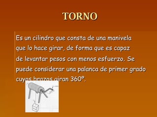 TORNO Es un cilindro que consta de una manivela que lo hace girar, de forma que es capaz de levantar pesos con menos esfuerzo .  Se puede considerar una palanca de primer grado cuyos brazos giran 360º. 
