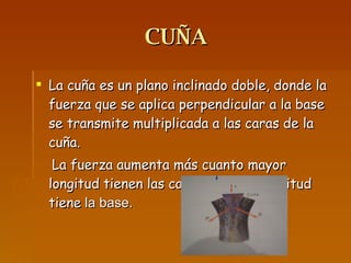 CUÑA  La cuña es un plano inclinado doble, donde la fuerza que se aplica perpendicular a la base se transmite multiplicada a las caras de la cuña. La fuerza aumenta más cuanto mayor longitud tienen las caras y menor longitud tiene  la base. 