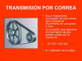 TRANSMISIÓN POR CORREA Es un mecanismo compuesto de una correa que conduce el movimiento de una polea a otra. La ecuación que relaciona el movimiento de dos poleas unidas por la correa es: D1 W1 = D2 W2 D = diámetro de la polea 