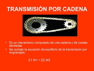 TRANSMISIÓN POR CADENA Es un mecanismo compuesto de una cadena y de ruedas dentadas. Se cumple la ecuación de equilibrio de la transmisión por engranajes: Z1 W1 = Z2 W2 