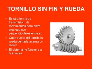 TORNILLO SIN FIN Y RUEDA Es otra forma de transmisión  de movimientos pero entre ejes que son perpendiculares entre sí. Cada vuelta del tornillo la rueda dentada avanza un diente. El sistema no funciona a la inversa. 