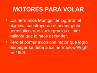 MOTORES PARA VOLAR Los hermanos Montgolfier lograron el objetivo, construyeron el primer globo aerostático, que vuela gracias al aire caliente que lo hace ascender. Pero el primer avión con motor que logró despegar se debe a los hermanos Wright en 1903. 