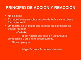 PRINCIPIO DE ACCIÓN Y REACCIÓN No es difícil. Tu haces la fuerza sobre la bola y la bola a su vez hace fuerza sobre ti. Un reactor es un motor que se basa en el principio de acción-reacción -  Cohete es un reactor que lleva en un tanque el combustible y en el otro el comburente. Se cumple que: M gas V gas = M cohete V cohete 