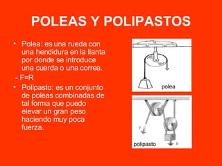 POLEAS Y POLIPASTOS Polea: es una rueda con una hendidura en la llanta por donde se introduce una cuerda o una correa. - F=R Polipasto: es un conjunto de poleas combinadas de tal forma que puedo elevar un gran peso haciendo muy poca fuerza. polea polipasto 