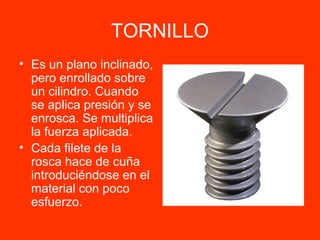 TORNILLO Es un plano inclinado, pero enrollado sobre un cilindro. Cuando se aplica presión y se enrosca. Se multiplica la fuerza aplicada. Cada filete de la rosca hace de cuña introduciéndose en el material con poco esfuerzo. 