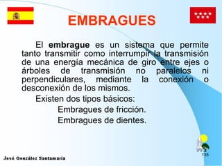 EMBRAGUES El  embrague  es un sistema que permite tanto transmitir como interrumpir la transmisión de una energía mecánica de giro entre ejes o árboles de transmisión no paralelos ni perpendiculares, mediante la conexión o desconexión de los mismos. Existen dos tipos básicos: Embragues de fricción. Embragues de dientes. 