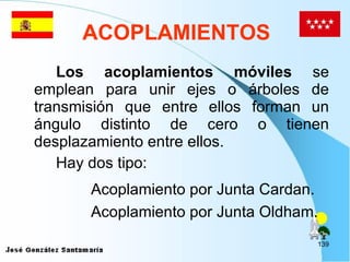 ACOPLAMIENTOS Los acoplamientos móviles  se emplean para unir ejes o árboles de transmisión que entre ellos forman un ángulo distinto de cero o tienen desplazamiento entre ellos. Hay dos tipo: Acoplamiento por Junta Cardan. Acoplamiento por Junta Oldham. 