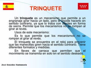 TRINQUETE Un  trinquete  es un mecanismo que permite a un engranaje girar hacia un lado, pero le impide hacerlo en sentido contrario, ya que lo traba con dientes en forma de sierra. Permite que los mecanismos no se rompan al girar al revés.  Usos de este mecanismo: Es lo que permite que los mecanismos no se rompan al girar al revés. El trinquete se encuentra en el reloj para prevenir que las manecillas giren hacia el sentido contrario. Tiene diferentes formatos y medidas. En llaves de carraca que permiten que el movimiento se transmita en solo en el sentido deseado.  