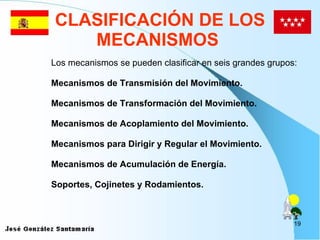CLASIFICACIÓN DE LOS MECANISMOS   Los mecanismos se pueden clasificar en seis grandes grupos: Mecanismos de Transmisión del Movimiento. Mecanismos de Transformación del Movimiento . Mecanismos de Acoplamiento del Movimiento . Mecanismos para Dirigir y Regular el Movimiento . Mecanismos de Acumulación de Energía . Soportes, Cojinetes y Rodamientos. 