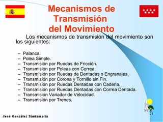 Mecanismos de Transmisión  del Movimiento Los mecanismos de transmisión del movimiento son los siguientes: Palanca. Polea Simple. Transmisión por Ruedas de Fricción. Transmisión por Poleas con Correa. Transmisión por Ruedas de Dentadas o Engranajes. Transmisión por Corona y Tornillo sin Fin. Transmisión por Ruedas Dentadas con Cadena. Transmisión por Ruedas Dentadas  con Correa Dentada. Transmisión Variador de Velocidad. Transmisión por Trenes.   