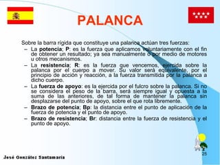 PALANCA Sobre la barra rígida que constituye una palanca actúan tres fuerzas: La  potencia ;  P : es la fuerza que aplicamos voluntariamente con el fin de obtener un resultado; ya sea manualmente o por medio de motores u otros mecanismos. La  resistencia ;  R : es la fuerza que vencemos, ejercida sobre la palanca por el cuerpo a mover. Su valor será equivalente, por el principio de acción y reacción, a la fuerza transmitida por la palanca a dicho cuerpo. La  fuerza de apoyo : es la ejercida por el fulcro sobre la palanca. Si no se considera el peso de la barra, será siempre igual y opuesta a la suma de las anteriores, de tal forma de mantener la palanca sin desplazarse del punto de apoyo, sobre el que rota libremente. Brazo de potencia ;  Bp : la distancia entre el punto de aplicación de la fuerza de potencia y el punto de apoyo. Brazo de resistencia ;  Br : distancia entre la fuerza de resistencia y el punto de apoyo. 