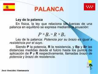 PALANCA Ley de la palanca En física, la ley que relaciona las fuerzas de una palanca en equilibrio se expresa mediante la ecuación: Ley de la palanca:  Potencia por su brazo es igual a resistencia por el suyo. Siendo  P  la potencia,  R  la resistencia, y  Bp  y  Br  las distancias medidas desde el fulcro hasta los puntos de aplicación de  P  y  R  respectivamente, llamadas  brazo de potencia  y  brazo de resistencia .  