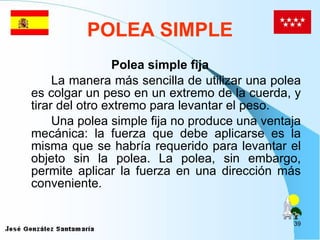 POLEA SIMPLE Polea simple fija La manera más sencilla de utilizar una polea es colgar un peso en un extremo de la cuerda, y tirar del otro extremo para levantar el peso. Una polea simple fija no produce una ventaja mecánica: la fuerza que debe aplicarse es la misma que se habría requerido para levantar el objeto sin la polea. La polea, sin embargo, permite aplicar la fuerza en una dirección más conveniente.  
