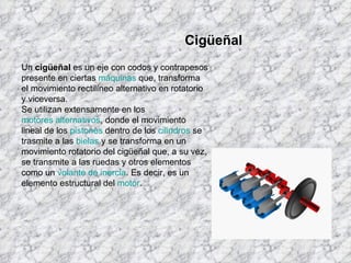 Un  cigüeñal  es un eje con codos y contrapesos presente en ciertas  máquinas  que, transforma el movimiento rectilíneo alternativo en rotatorio y viceversa. Se utilizan extensamente en los  motores alternativos , donde el movimiento lineal de los  pistones  dentro de los  cilindros  se trasmite a las  bielas  y se transforma en un movimiento rotatorio del cigüeñal que, a su vez, se transmite a las ruedas y otros elementos como un  volante de inercia . Es decir, es un elemento estructural del  motor . Cigüeñal 