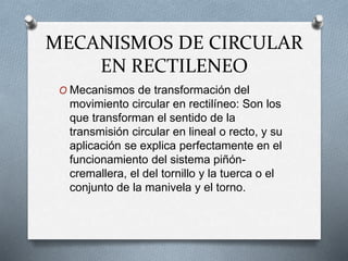 MECANISMOS DE CIRCULAR
EN RECTILENEO
O Mecanismos de transformación del
movimiento circular en rectilíneo: Son los
que transforman el sentido de la
transmisión circular en lineal o recto, y su
aplicación se explica perfectamente en el
funcionamiento del sistema piñón-
cremallera, el del tornillo y la tuerca o el
conjunto de la manivela y el torno.
 