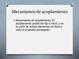 Mecanismos de acoplamiento
O Mecanismos de acoplamiento: El
acoplamiento puede ser fijo o móvil, y en
la unión de ambos elementos se lleva a
cabo el propósito perseguido.
 