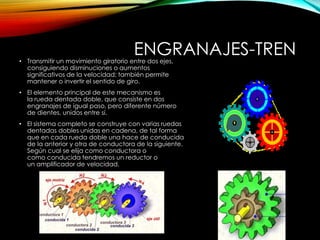 ENGRANAJES-TREN• Transmitir un movimiento giratorio entre dos ejes,
consiguiendo disminuciones o aumentos
significativos de la velocidad; también permite
mantener o invertir el sentido de giro.
• El elemento principal de este mecanismo es
la rueda dentada doble, que consiste en dos
engranajes de igual paso, pero diferente número
de dientes, unidos entre sí.
• El sistema completo se construye con varias ruedas
dentadas dobles unidas en cadena, de tal forma
que en cada rueda doble una hace de conducida
de la anterior y otra de conductora de la siguiente.
Según cual se elija como conductora o
como conducida tendremos un reductor o
un amplificador de velocidad.
 