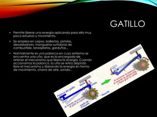 GATILLO
• Permite liberar una energía aplicando para ello muy
poco esfuerzo y movimiento.
• Se emplea en cepos, ballestas, pistolas,
desoldadores, mangueras surtidoras de
combustible, lanzaplatos, garduñas...
• Normalmente es una palanca en cuyo extremo se
encuentra una uña, que es la encargada de
retener el mecanismo que libera la energía. Cuando
accionamos la palanca, la uña se retira dejando
libre el mecanismo y liberando la energía en forma
de movimiento, chorro de aire, sonido...
 