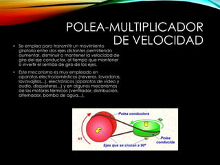 POLEA-MULTIPLICADOR
DE VELOCIDAD• Se emplea para transmitir un movimiento
giratorio entre dos ejes distantes permitiendo
aumentar, disminuir o mantener la velocidad de
giro del eje conductor, al tiempo que mantener
o invertir el sentido de giro de los ejes.
• Este mecanismo es muy empleado en
aparatos electrodomésticos (neveras, lavadoras,
lavavajillas...), electrónicos (aparatos de vídeo y
audio, disqueteras...) y en algunos mecanismos
de los motores térmicos (ventilador, distribución,
alternador, bomba de agua...).
 