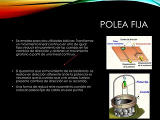 POLEA FIJA
• Se emplea para dos utilidades básicas: Transformar
un movimiento lineal continuo en otro de igual
tipo; reducir el rozamiento de las cuerdas en los
cambios de dirección y obtener un movimiento
giratorio a partir de uno lineal continuo.
• Si queremos que el movimiento de la resistencia se
realice en dirección diferente al de la potencia es
necesario que la cuerda que une ambas fuerzas
presente cambios de dirección en su recorrido.
• Una forma de reducir este rozamiento consiste en
colocar poleas fijas de cable en esos puntos
 