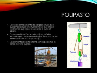 POLIPASTO
• Se usa en el movimiento de cargas siempre que
queramos realizar un esfuerzo menor que el que
tendríamos que hacer levantando a pulso el
objeto.
• Es una combinación de poleas fijas y móviles
recorridas por una sola cuerda que tiene uno de sus
extremos anclado a un punto fijo.
• Los elementos de este sistema son: la polea fija, la
polea móvil, la cuerda.
 