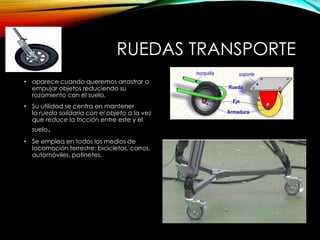 RUEDAS TRANSPORTE
• aparece cuando queremos arrastrar o
empujar objetos reduciendo su
rozamiento con el suelo.
• Su utilidad se centra en mantener
la rueda solidaria con el objeto a la vez
que reduce la fricción entre este y el
suelo.
• Se emplea en todos los medios de
locomoción terrestre: bicicletas, carros,
automóviles, patinetes.
 